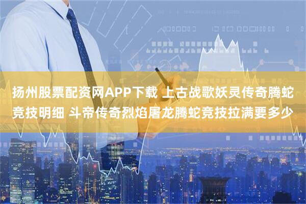 扬州股票配资网APP下载 上古战歌妖灵传奇腾蛇竞技明细 斗帝传奇烈焰屠龙腾蛇竞技拉满要多少