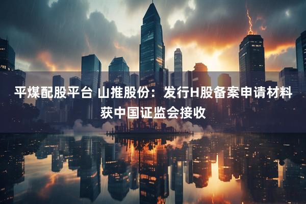 平煤配股平台 山推股份：发行H股备案申请材料获中国证监会接收