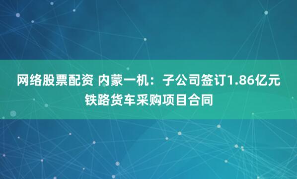 网络股票配资 内蒙一机：子公司签订1.86亿元铁路货车采购项目合同
