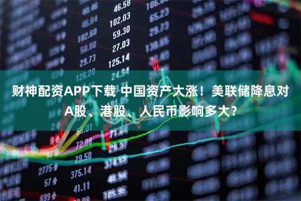 财神配资APP下载 中国资产大涨！美联储降息对A股、港股、人民币影响多大？