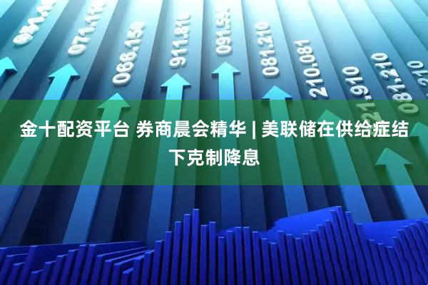金十配资平台 券商晨会精华 | 美联储在供给症结下克制降息