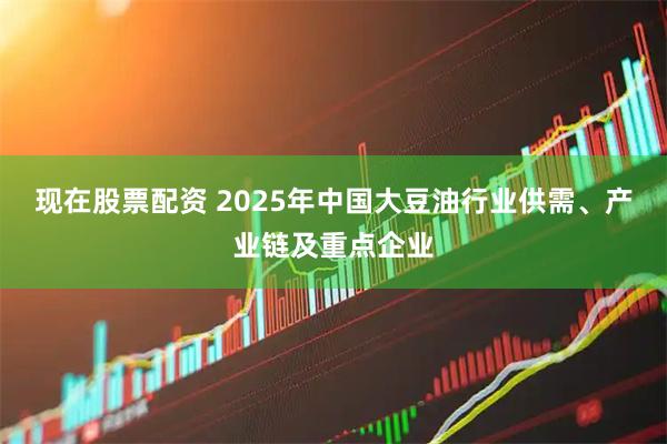 现在股票配资 2025年中国大豆油行业供需、产业链及重点企业