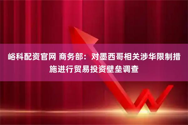 峪科配资官网 商务部：对墨西哥相关涉华限制措施进行贸易投资壁垒调查