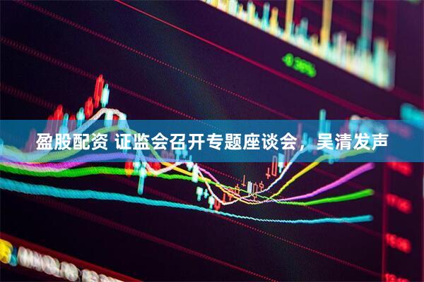 盈股配资 证监会召开专题座谈会，吴清发声