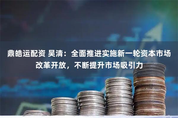 鼎皓运配资 吴清：全面推进实施新一轮资本市场改革开放，不断提升市场吸引力