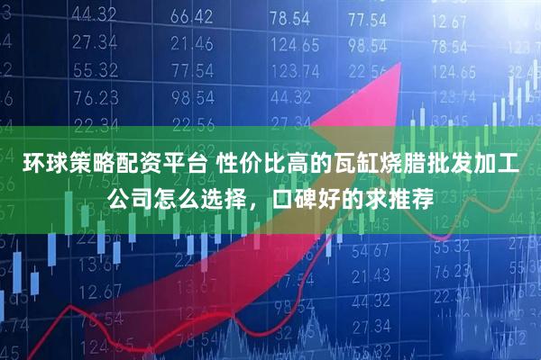 环球策略配资平台 性价比高的瓦缸烧腊批发加工公司怎么选择，口碑好的求推荐
