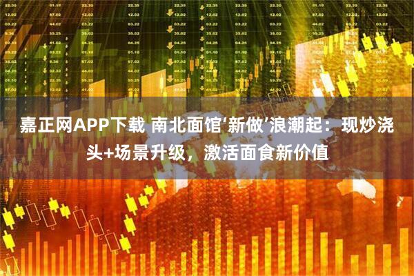 嘉正网APP下载 南北面馆‘新做’浪潮起：现炒浇头+场景升级，激活面食新价值