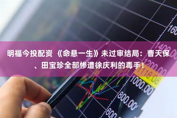 明福今投配资 《命悬一生》未过审结局：曹天保、田宝珍全部惨遭徐庆利的毒手！