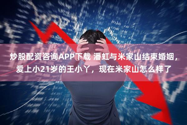 炒股配资咨询APP下载 潘虹与米家山结束婚姻，爱上小21岁的王小丫，现在米家山怎么样了