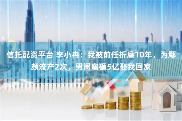 信托配资平台 李小冉：我被前任折磨10年，为鄢颇流产2次，男闺蜜砸5亿娶我回家
