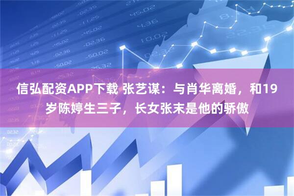 信弘配资APP下载 张艺谋：与肖华离婚，和19岁陈婷生三子，长女张末是他的骄傲
