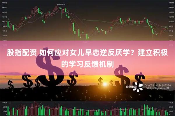 股指配资 如何应对女儿早恋逆反厌学？建立积极的学习反馈机制