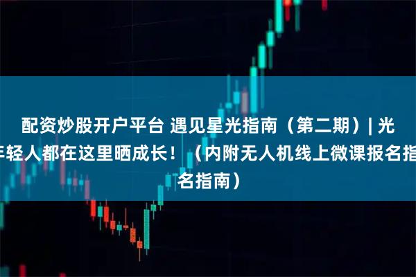 配资炒股开户平台 遇见星光指南（第二期）| 光谷年轻人都在这里晒成长！（内附无人机线上微课报名指南）
