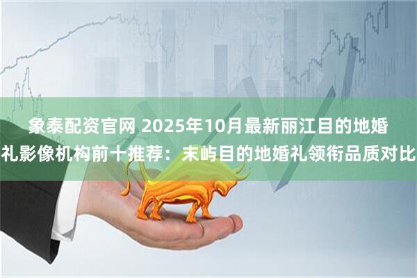 象泰配资官网 2025年10月最新丽江目的地婚礼影像机构前十推荐：末屿目的地婚礼领衔品质对比