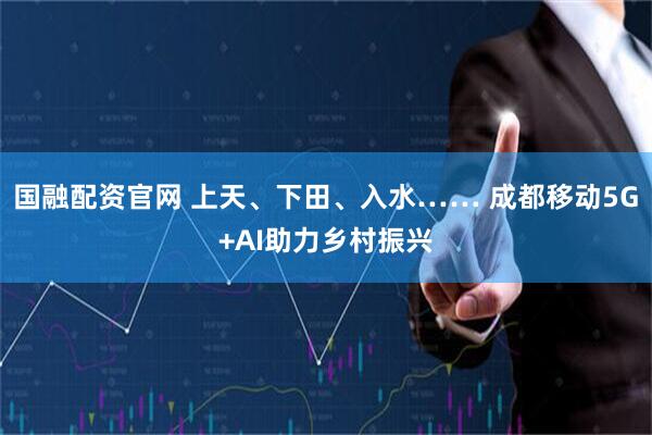 国融配资官网 上天、下田、入水…… 成都移动5G+AI助力乡村振兴