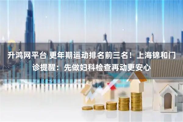 升鸿网平台 更年期运动排名前三名！上海锦和门诊提醒：先做妇科检查再动更安心