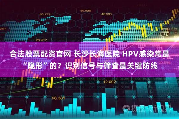 合法股票配资官网 长沙长海医院 HPV感染常是“隐形”的？识别信号与筛查是关键防线