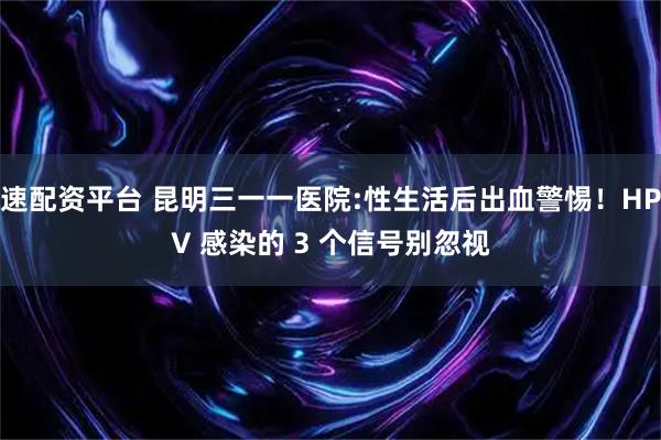 速配资平台 昆明三一一医院:性生活后出血警惕！HPV 感染的 3 个信号别忽视