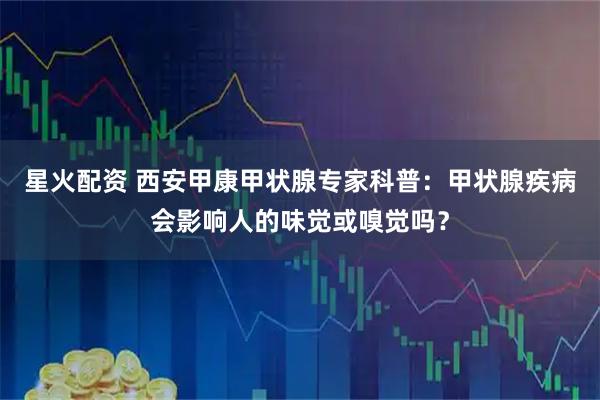 星火配资 西安甲康甲状腺专家科普：甲状腺疾病会影响人的味觉或嗅觉吗？