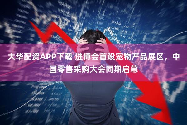 大华配资APP下载 进博会首设宠物产品展区，中国零售采购大会同期启幕