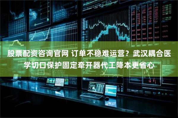 股票配资咨询官网 订单不稳难运营？武汉耦合医学切口保护固定牵开器代工降本更省心