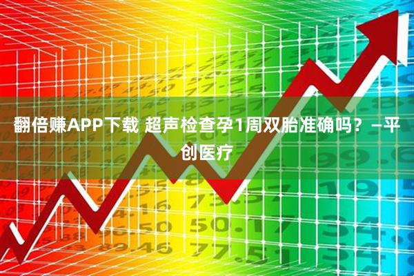 翻倍赚APP下载 超声检查孕1周双胎准确吗？—平创医疗