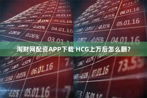 淘财网配资APP下载 HCG上万后怎么翻？