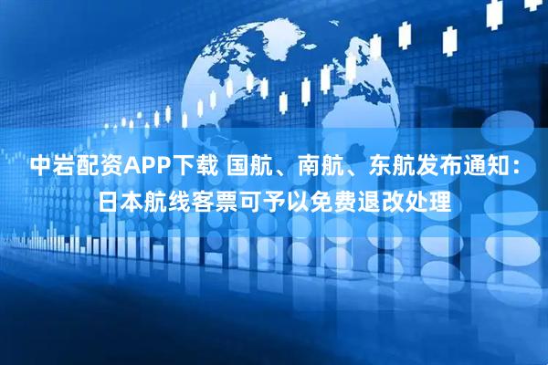 中岩配资APP下载 国航、南航、东航发布通知：日本航线客票可予以免费退改处理