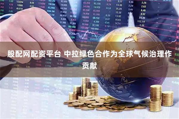 股配网配资平台 中拉绿色合作为全球气候治理作贡献