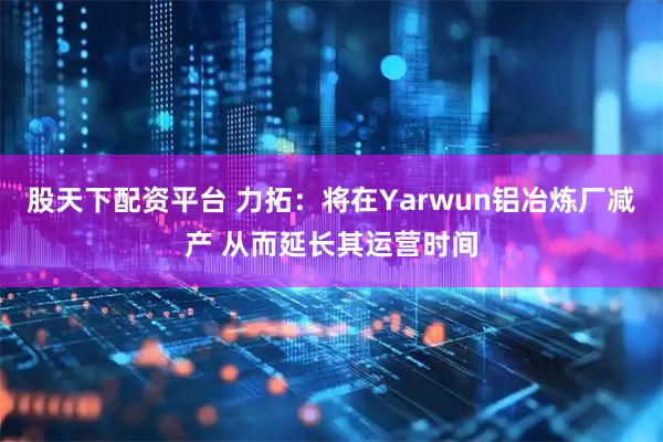 股天下配资平台 力拓：将在Yarwun铝冶炼厂减产 从而延长其运营时间