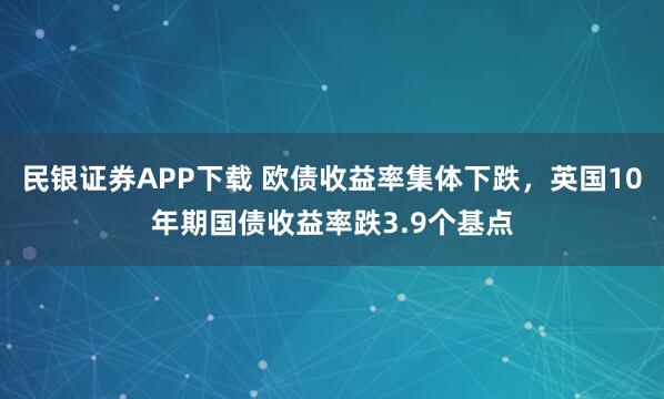 民银证券APP下载 欧债收益率集体下跌，英国10年期国债收益率跌3.9个基点