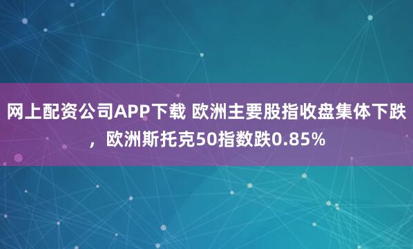 网上配资公司APP下载 欧洲主要股指收盘集体下跌，欧洲斯托克50指数跌0.85%
