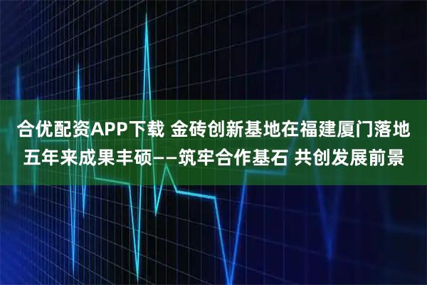 合优配资APP下载 金砖创新基地在福建厦门落地五年来成果丰硕——筑牢合作基石 共创发展前景
