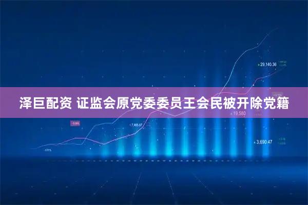 泽巨配资 证监会原党委委员王会民被开除党籍