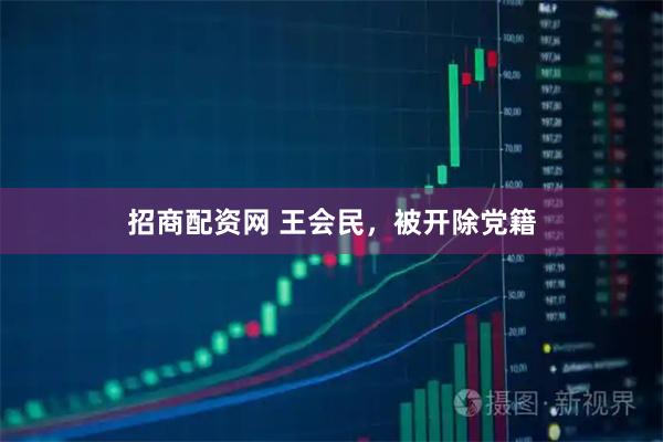 招商配资网 王会民，被开除党籍