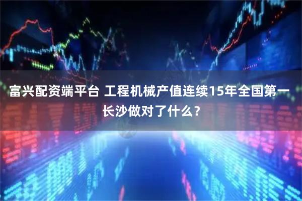 富兴配资端平台 工程机械产值连续15年全国第一 长沙做对了什么？
