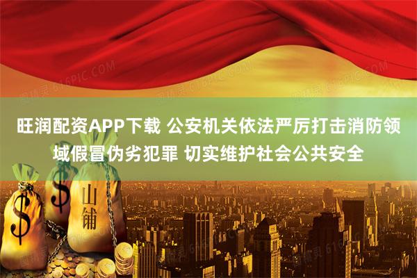 旺润配资APP下载 公安机关依法严厉打击消防领域假冒伪劣犯罪 切实维护社会公共安全