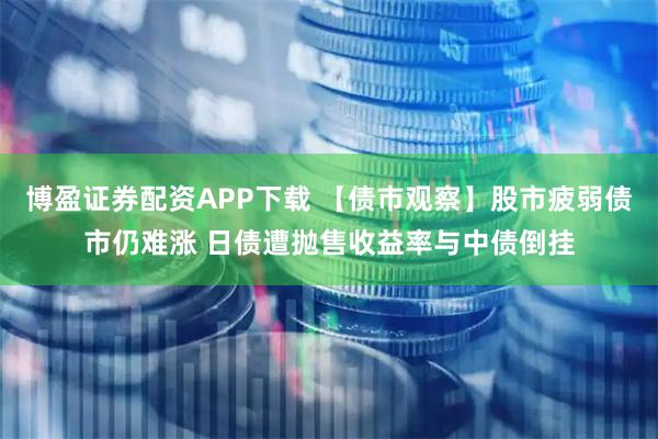 博盈证券配资APP下载 【债市观察】股市疲弱债市仍难涨 日债遭抛售收益率与中债倒挂