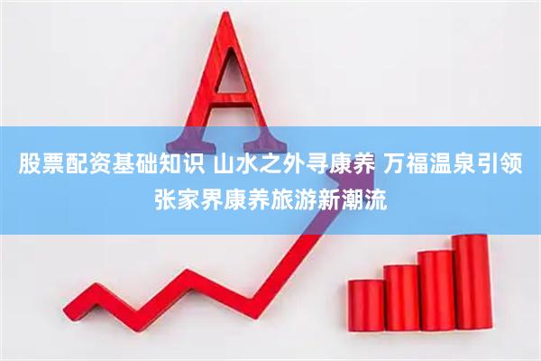 股票配资基础知识 山水之外寻康养 万福温泉引领张家界康养旅游新潮流