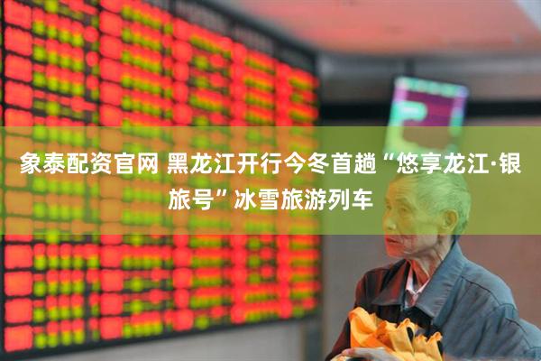 象泰配资官网 黑龙江开行今冬首趟“悠享龙江·银旅号”冰雪旅游列车