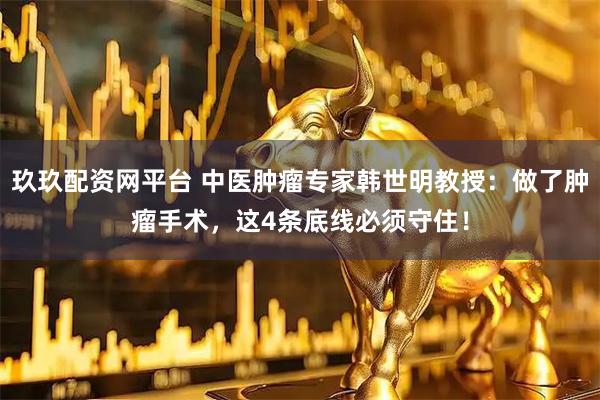玖玖配资网平台 中医肿瘤专家韩世明教授：做了肿瘤手术，这4条底线必须守住！