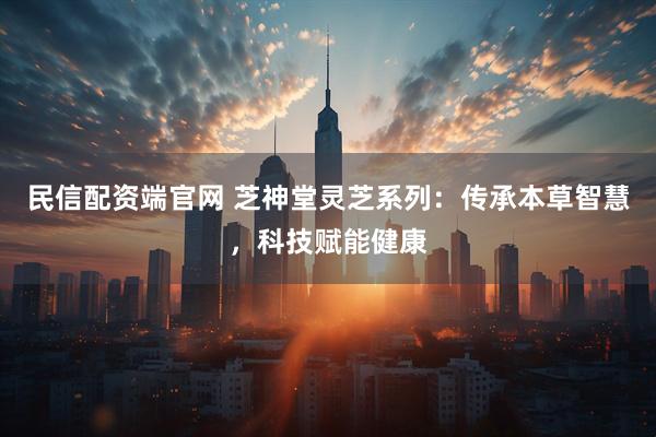 民信配资端官网 芝神堂灵芝系列：传承本草智慧，科技赋能健康