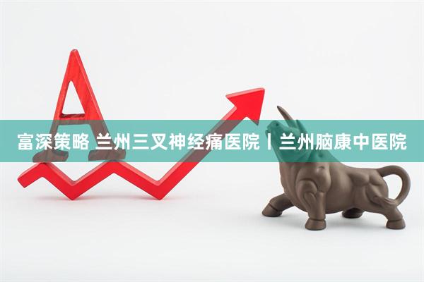 富深策略 兰州三叉神经痛医院丨兰州脑康中医院