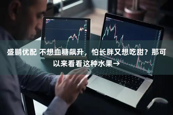 盛鹏优配 不想血糖飙升，怕长胖又想吃甜？那可以来看看这种水果→