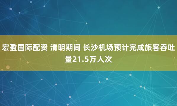 宏盈国际配资 清明期间 长沙机场预计完成旅客吞吐量21.5万人次