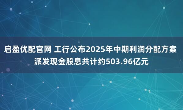 启盈优配官网 工行公布2025年中期利润分配方案 派发现金股息共计约503.96亿元