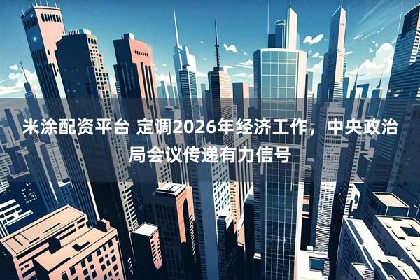 米涂配资平台 定调2026年经济工作，中央政治局会议传递有力信号