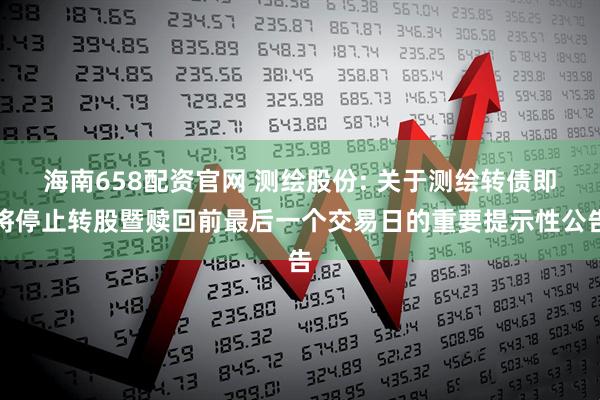 海南658配资官网 测绘股份: 关于测绘转债即将停止转股暨赎回前最后一个交易日的重要提示性公告
