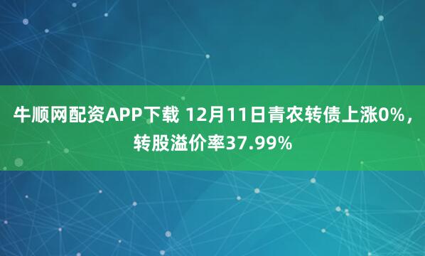 牛顺网配资APP下载 12月11日青农转债上涨0%，转股溢价率37.99%