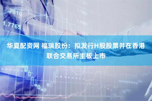 华夏配资网 福瑞股份：拟发行H股股票并在香港联合交易所主板上市